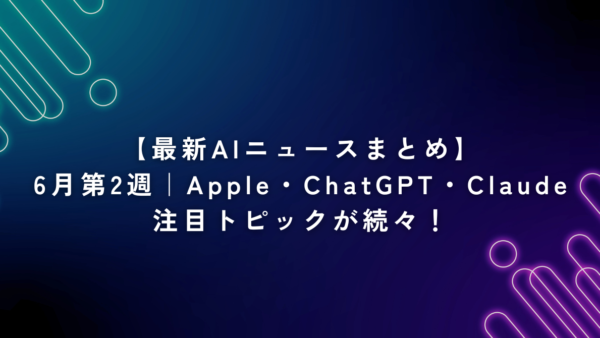 【最新AIニュースまとめ】6月第2週｜Apple・ChatGPT・Claudeまで注目トピックが続々！